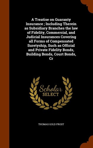 A Treatise on Guaranty Insurance; Including Therein As Subsidiary Branches the Law of Fidelity, Commercial, and Judicial Insurances Covering All Forms of Compensated Suretyship, Such As Official and Private Fidelity Bonds, Building Bonds, Court Bonds, Cr