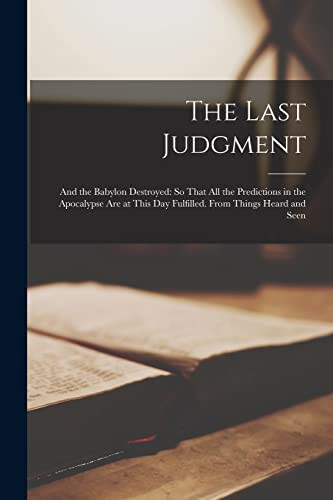 The Last Judgment And the Babylon Destroyed: So That All the Predictions in the Apocalypse Are at This Day Fulfilled. From Things Heard and Seen