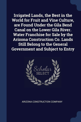 Irrigated Lands, the Best in the World for Fruit and Vine Culture, Are Found Under the Gila Bend Canal on the Lower Gila River. Water Franchise for Sale by the Arizona Construction Co. Lands Still Belong to the General Government and Subject to Entry