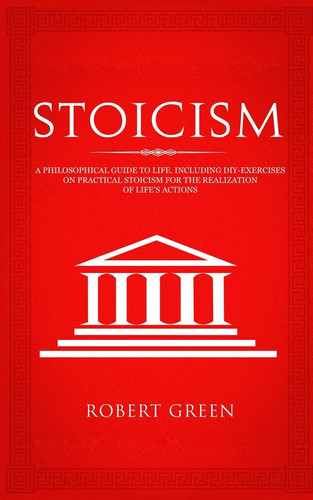 Stoicism A Philosophical Guide to Life - Including DIY-Exercises on Practical Stoicism for the Realization of Life's Actions