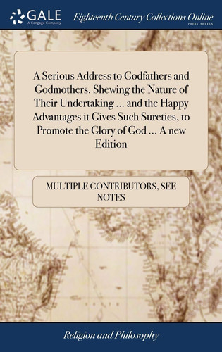 A Serious Address to Godfathers and Godmothers. Shewing the Nature of Their Undertaking ... and the Happy Advantages it Gives Such Sureties, to Promote the Glory of God ... A new Edition