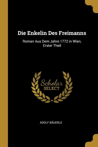 Die Enkelin Des Freimanns Roman Aus Dem Jahre 1772 in Wien, Erster Theil