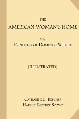 The American Woman's Home; or, Principles of Domestic Science [Illustrated]: Being A Guide to the Formation and Maintenance of Economical, Healthful, Beautiful, and Christian Homes