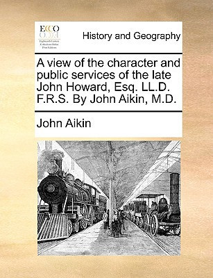 A view of the character and public services of the late John Howard, Esq. LL.D. F.R.S. By John Aikin, M.D.