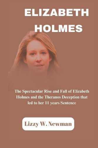 ELIZABETH HOLMES: The Spectacular Rise and Fall of Elizabeth Holmes and the Theranos Deception that led to her 11 years Sentence (Lizzy W. Newman)