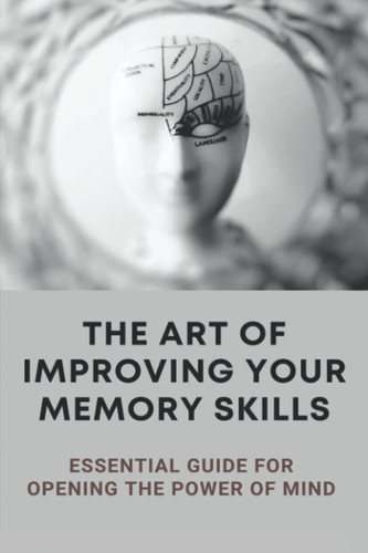 The Art Of Improving Your Memory Skills: Essential Guide For Opening The Power Of Mind