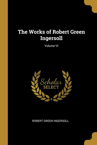 The Works of Robert Green Ingersoll; Volume VI