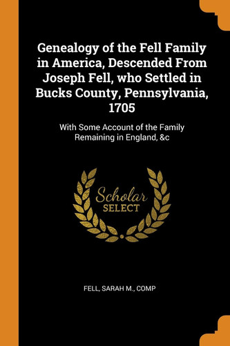 Genealogy of the Fell Family in America, Descended from Joseph Fell, Who Settled in Bucks County, Pennsylvania, 1705 With Some Account of the Family Remaining in England, &c