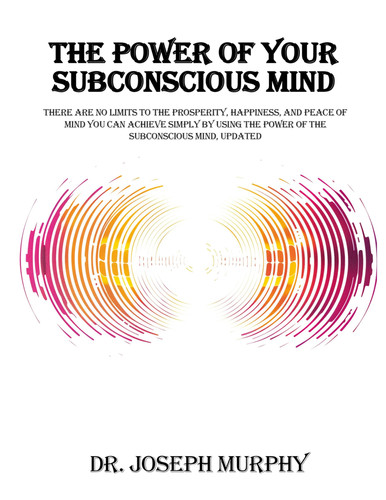 The Power of Your Subconscious Mind: There Are No Limits to the Prosperity, Happiness, and Peace of Mind You Can Achieve Simply by Using the Power of the Subconscious Mind, Updated