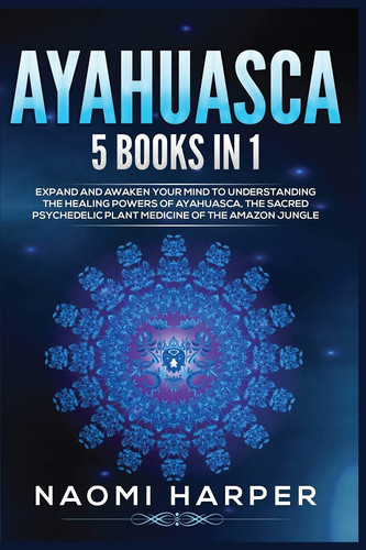 Ayahuasca 5 Books in 1: Expand and Awaken Your Mind to Understanding the Healing Powers of Ayahuasca, the Sacred Psychedelic Plant Medicine of the Amazon Jungle