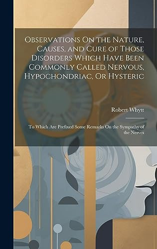 Observations On the Nature, Causes, and Cure of Those Disorders Which Have Been Commonly Called Nervous, Hypochondriac, Or Hysteric To Which Are Prefixed Some Remarks On the Sympathy of the Nerves