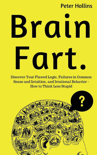 Brain Fart Discover Your Flawed Logic, Failures in Common Sense and Intuition, and Irrational Behavior - How to Think Less Stupid