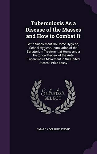 Tuberculosis As a Disease of the Masses and How to Combat It With Supplement on Home Hygiene, School Hygiene, Installation of the Sanatorium Treatment at Home and a Historical Review of the Anti-Tuberculosis Movement in the United States: Prize Essay