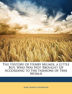 The History of Henry Milner, a Little Boy, Who Was Not Brought Up According to the Fashions of This World