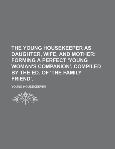 The young housekeeper as daughter, wife, and mother; forming a perfect 'young woman's companion'. Compiled by the ed. of 'The Family friend'.
