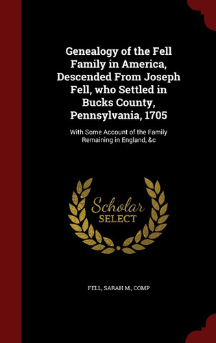 Genealogy of the Fell Family in America, Descended From Joseph Fell, who Settled in Bucks County, Pennsylvania, 1705 With Some Account of the Family Remaining in England, &c