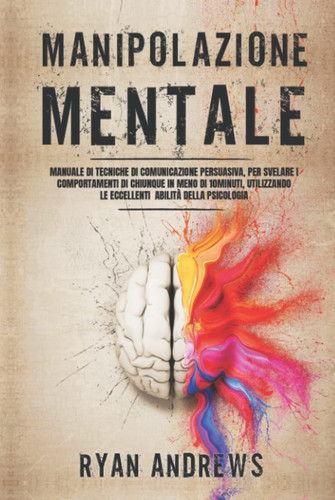 Manipolazione Mentale: Manuale di tecniche proibite di comunicazione persuasiva, per manipolare e influenzare chiunque in meno di dieci minuti, ... abilità di persuasione