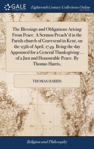 The Blessings and Obligations Arising from Peace. a Sermon Preach'd in the Parish-Church of Gravesend in Kent, on the 25th of April, 1749. Being the Day Appointed for a General Thanksgiving ... of a Just and Honourable Peace. by Thomas Harris,
