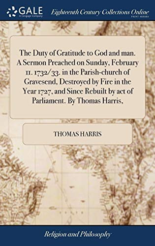 The Duty of Gratitude to God and Man. a Sermon Preached on Sunday, February 11. 1732/33. in the Parish-Church of Gravesend, Destroyed by Fire in the Year 1727, and Since Rebuilt by Act of Parliament. by Thomas Harris,