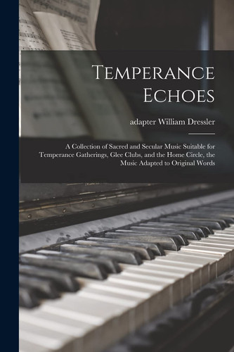 Temperance Echoes A Collection of Sacred and Secular Music Suitable for Temperance Gatherings, Glee Clubs, and the Home Circle, the Music Adapted to Original Words