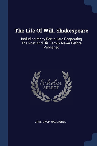 The Life Of Will. Shakespeare Including Many Particulars Respecting The Poet And His Family Never Before Published