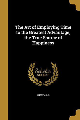 The Art of Employing Time to the Greatest Advantage, the True Source of Happiness