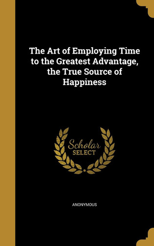 The Art of Employing Time to the Greatest Advantage, the True Source of Happiness