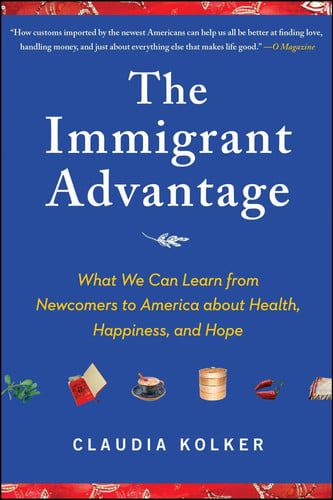 The Immigrant Advantage What We Can Learn from Newcomers to America about Health, Happiness and Hope