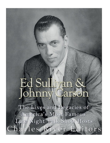 Ed Sullivan and Johnny Carson The Lives and Legacies of America's Most Famous Late Night Talk Show Hosts